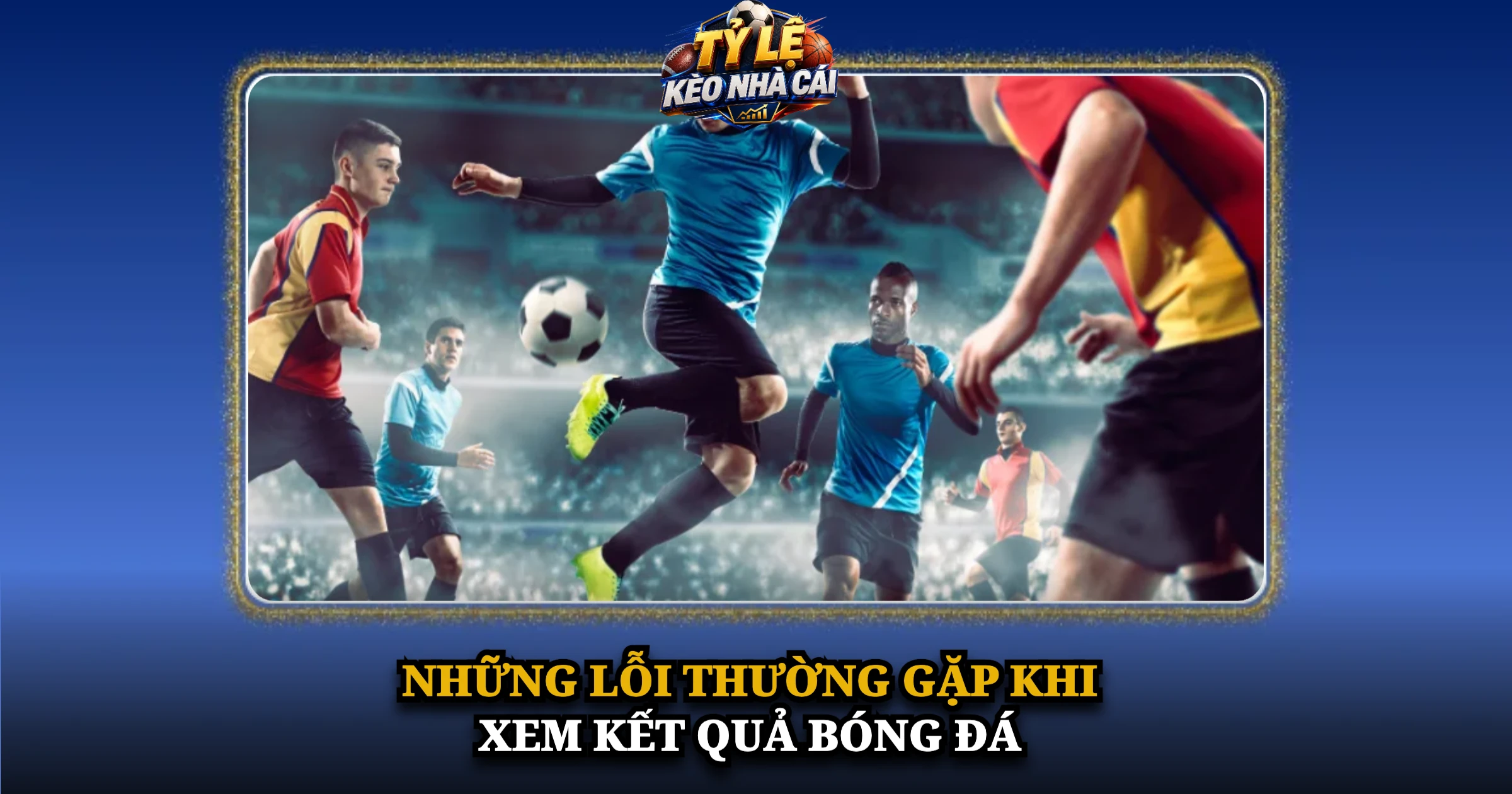 Kết Quả Bóng Đá Hôm Nay – Cập Nhật Tỷ Số Nhanh, Chính Xác 7 Những lỗi thường gặp khi xem kết quả bóng đá